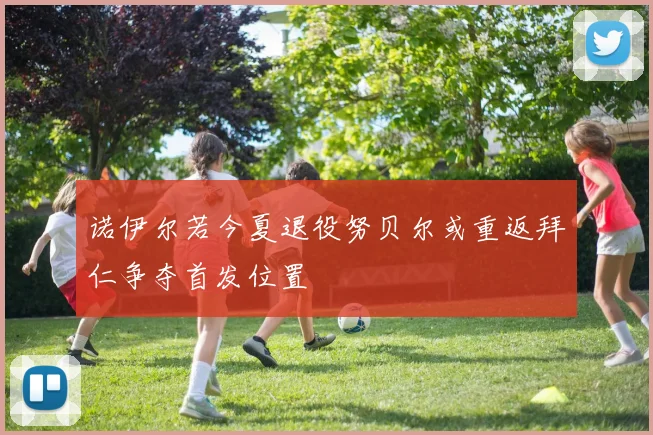 诺伊尔若今夏退役努贝尔或重返拜仁争夺首发位置