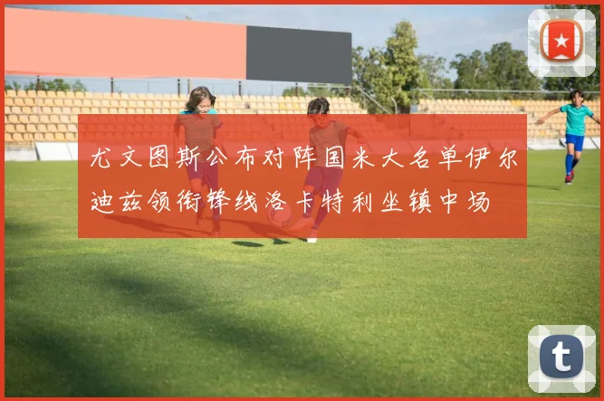 尤文图斯公布对阵国米大名单伊尔迪兹领衔锋线洛卡特利坐镇中场