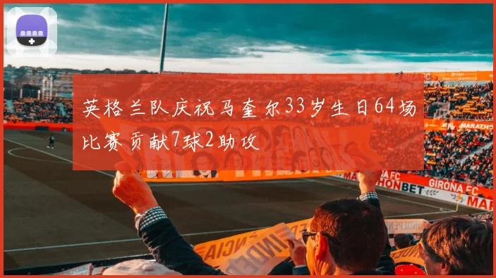 英格兰队庆祝马奎尔33岁生日64场比赛贡献7球2助攻