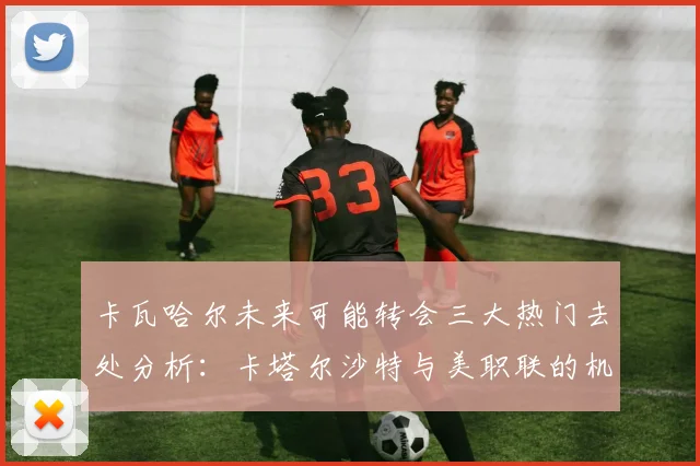 卡瓦哈尔未来可能转会三大热门去处分析：卡塔尔沙特与美职联的机会
