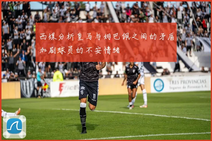 西媒分析皇马与姆巴佩之间的矛盾加剧球员的不安情绪