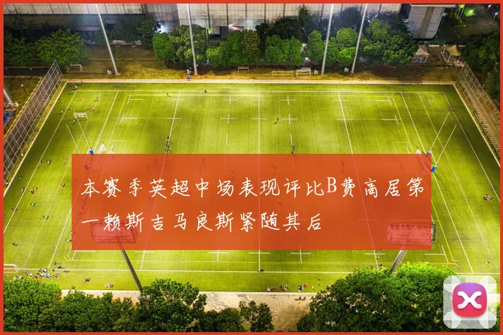 本赛季英超中场表现评比B费高居第一赖斯吉马良斯紧随其后
