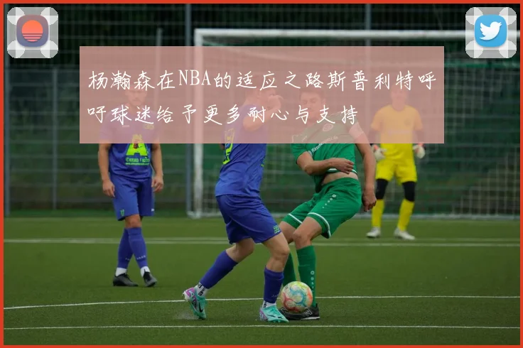 杨瀚森在NBA的适应之路斯普利特呼吁球迷给予更多耐心与支持
