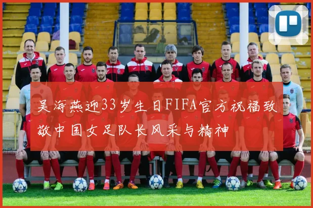 吴海燕迎33岁生日FIFA官方祝福致敬中国女足队长风采与精神