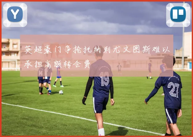 英超豪门争抢托纳利尤文图斯难以承担高额转会费